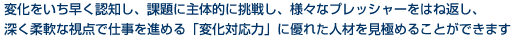 変化をいち早く認知し、課題に主体的に挑戦し、様々なプレッシャーをはね返し、深く柔軟な視点で仕事を進める「変化対応力」に優れた人材を見極めることができます