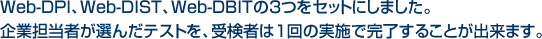 Web-DPI、Web-DIST、Web-DBITの3つをセットにしました。企業担当者が選んだテストを、受検者は1回の実施で完了することが出来ます。