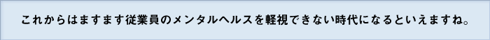 これからはますます従業員のメンタルヘルスを軽視できない時代になるといえますね。