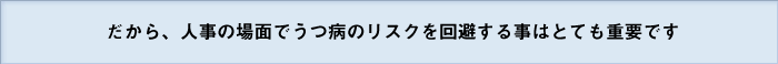 だから、人事の場面でうつ病のリスクを回避する事はとても重要です